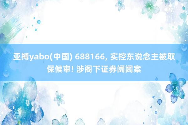 亚搏yabo(中国) 688166, 实控东说念主被取保候审! 涉阁下证券阛阓案