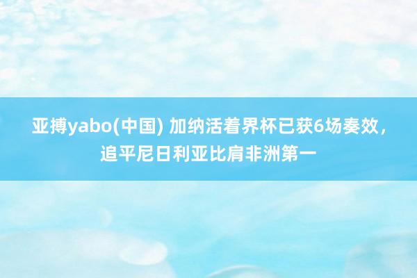 亚搏yabo(中国) 加纳活着界杯已获6场奏效，追平尼日利亚比肩非洲第一