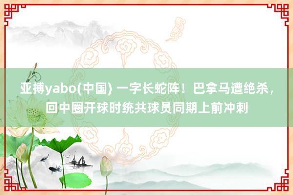 亚搏yabo(中国) 一字长蛇阵！巴拿马遭绝杀，回中圈开球时统共球员同期上前冲刺