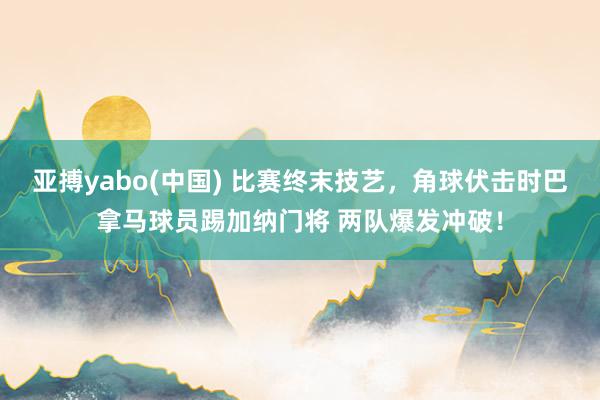 亚搏yabo(中国) 比赛终末技艺，角球伏击时巴拿马球员踢加纳门将 两队爆发冲破！