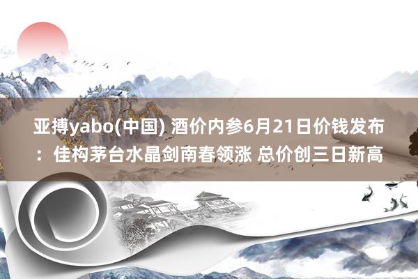 亚搏yabo(中国) 酒价内参6月21日价钱发布:佳构茅台水晶剑南春领涨 总价创三日新高